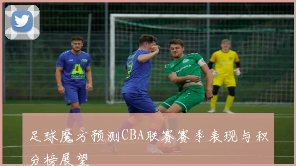 足球魔方预测CBA联赛赛季表现与积分榜展望