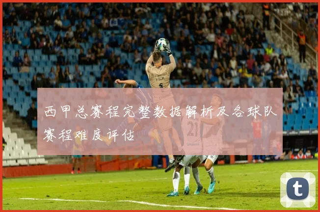 西甲总赛程完整数据解析及各球队赛程难度评估